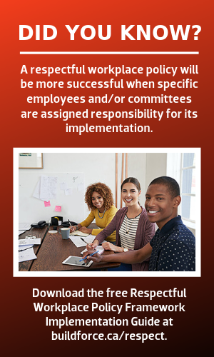 Did you know? A respectful workplace policy will be more successful when specific employees and/or committees are assigned responsibility for its implementation. [photo of 2 young women and a young man holding paperwork as part of a committee] Download the free Respectful Workplace Policy Framework Implementation Guide at buildforce.ca/respect.