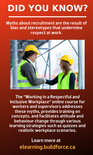 Myths about recruitment are the result of bias and stereotypes that undermine respect at work. The “Working in a Respectful and Inclusive Workplace” online course for workers and supervisors addresses these myths, provides training on concepts, and facilitates attitude and behaviour change through various learning strategies such as quizzes and realistic workplace scenarios. Learn more at elearning.buildforce.ca