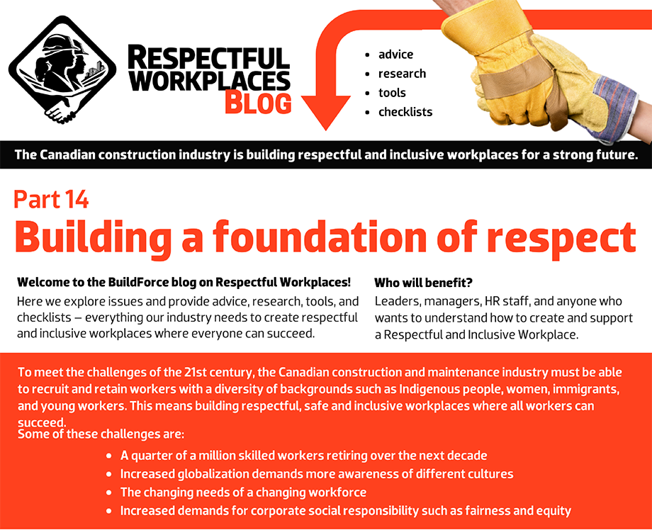 Welcome to the BuildForce blog on Respectful Workplaces! Here we explore issues and provide advice, research, tools, and checklists – everything our industry needs to create respectful and inclusive workplaces where everyone can succeed. Who will benefit? Leaders, managers, HR staff, and anyone who wants to understand how to create and support a Respectful and Inclusive Workplace. To meet the challenges of the 21st century, the Canadian construction and maintenance industry must be able to recruit and retain workers with a diversity of backgrounds such as Indigenous people, women, immigrants, and young workers. This means building respectful, safe and inclusive workplaces where all workers can succeed. Some of these challenges are: A quarter of a million skilled workers retiring over the next decade. Increased globalization demands more awareness of different cultures. The changing needs of a changing workforce. Increased demands for corporate social responsibility such as fairness and equity.