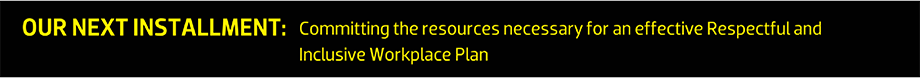 OUR NEXT INSTALLMENT: Committing the resources necessary for an effective Respectful and Inclusive Workplace Plan