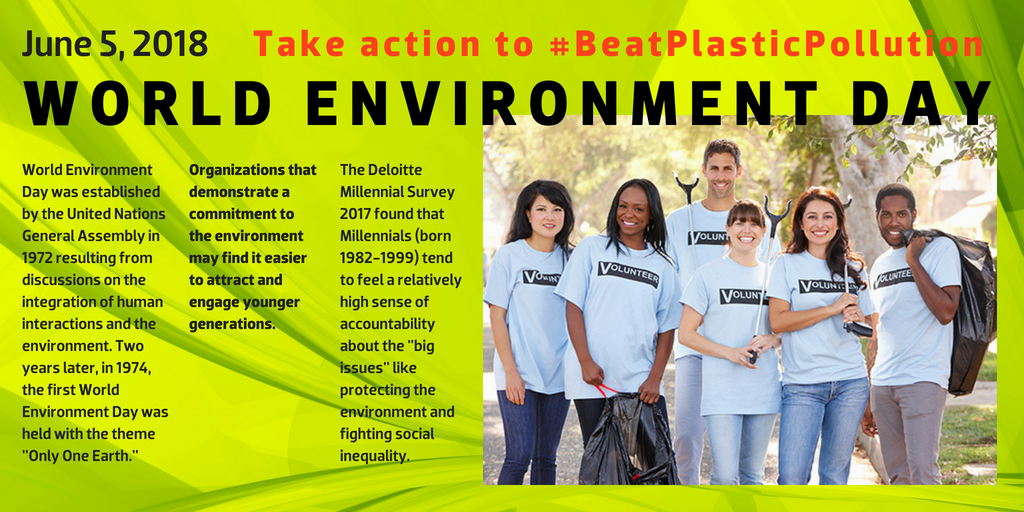 World Environment Day - June 5, 2018 - Take action to #BeatPlasticPollution - World Environment Day was established by the United Nations General Assembly in 1972 resulting from discussions on the integration of human interactions and the environment. Two years later, in 1974, the first World Environment Day was held with the theme "Only One Earth." --- Organizations that demonstrate a commitment to the environment may find it easier to attract and engage younger generations. --- The Deloitte Millennial Survey 2017 found that Millennials (born 1982-1999) tend to feel a relatively high sense of accountability about the "big issues" like protecting the environment and fighting social inequality.