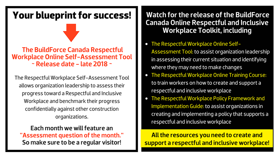 What can an effective Respectful and Inclusive Workplace Program deliver? The BuildForce Canada Respectful Workplace Online Self-Assessment Tool ~ Release date - late 2018 ~ The Respectful Workplace Self-Assessment Tool allows organization leadership to assess their progress toward a Respectful and Inclusive Workplace and benchmark their progress confidentially against other construction organizations.Each month we will feature an  "Assessment question of the month."  So make sure to be a regular visitor! Watch for the release of the BuildForce Canada Online Respectful and Inclusive Workplace Toolkit, including The Respectful Workplace Online Self-Assessment Tool: to assist organization leadership in assessing their current situation and identifying where they may need to make changes; The Respectful and Inclusive Workplace Online Training Course: to train workers on how to create and support a respectful and inclusive workplace; and The Respectful Workplace Policy Framework and Implementation Guide: to assist organizations in creating and implementing a policy that supports a respectful and inclusive workplace.