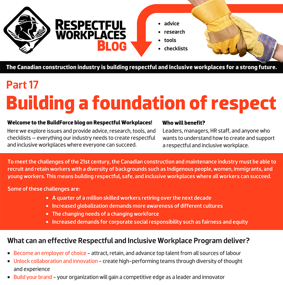 Welcome to the BuildForce blog on Respectful Workplaces! Here we explore issues and provide advice, research, tools, and checklists – everything our industry needs to create respectful and inclusive workplaces where everyone can succeed. Who will benefit? Leaders, managers, HR staff, and anyone who wants to understand how to create and support a Respectful and Inclusive Workplace. To meet the challenges of the 21st century, the Canadian construction and maintenance industry must be able to recruit and retain workers with a diversity of backgrounds such as Indigenous people, women, immigrants, and young workers. This means building respectful, safe and inclusive workplaces where all workers can succeed. Some of these challenges are: A quarter of a million skilled workers retiring over the next decade. Increased globalization demands more awareness of different cultures. The changing needs of a changing workforce. Increased demands for corporate social responsibility such as fairness and equity.