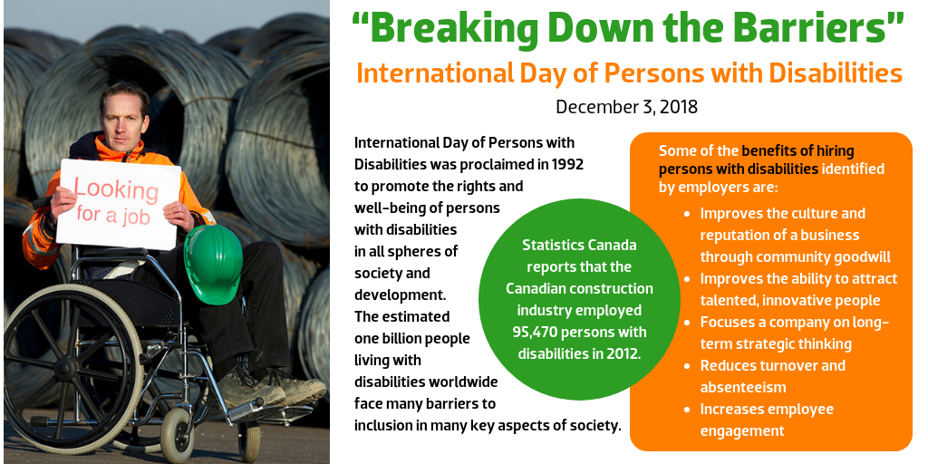 “Breaking Down the Barriers” International Day of Persons with Disabilities December 3, 2018  International Day of Persons with Disabilities was proclaimed in 1992 to promote the rights and well-being of persons with disabilities in all spheres of society and development. The estimated one billion people living with disabilities worldwide face many barriers to inclusion in many key aspects of society.  Statistics Canada reports that the Canadian construction industry employed 95,470 persons with disabilities in 2012.  Some of the benefits of hiring persons with disabilities identified by employers are:  Improves the culture and reputation of a business through community goodwill Improves the ability to attract talented, innovative people Focuses a company on long-term strategic thinking Reduces turnover and absenteeism Increases employee engagement