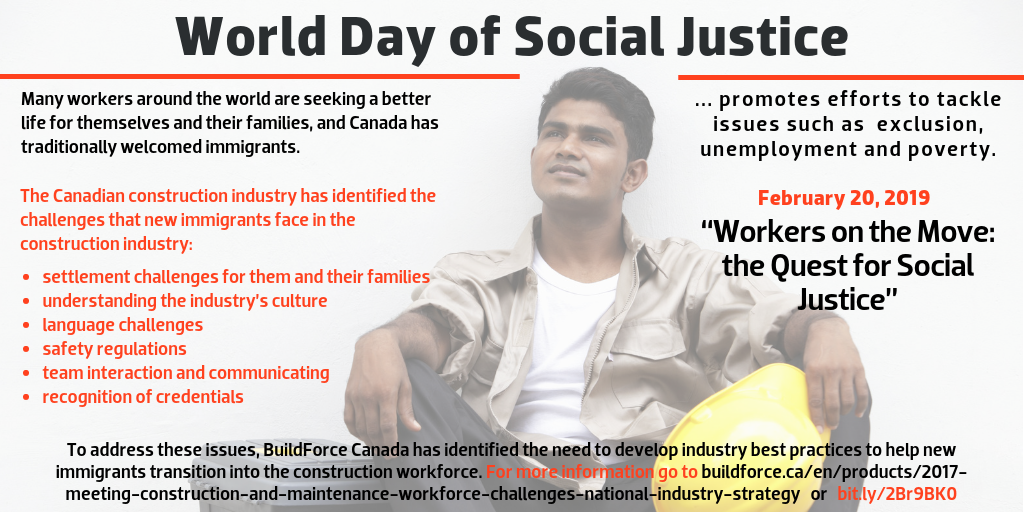 World Day of Social Justice, February 20, 2019, “Workers on the Move: the Quest for Social Justice” --- World Day of Social Justice Day promotes efforts to tackle issues such as poverty, exclusion and unemployment. --- Many workers around the world are seeking a better life for themselves and their families. Canada has traditionally welcomed immigrants, and the Canadian construction industry has identified the challenges that new immigrants face in the construction industry: settlement challenges for them and their families, understanding the industry’s culture, language challenges, safety regulations, team interaction and communicating, amd recognition of credentials. To address these issues, BuildForce Canada has identified the need to develop industry best practices to help new immigrants transition into the construction workforce in its 2017 National Industry Strategy. For more information go to  buildforce.ca/labour-market-information-/nationalindustrystrategy or bit.ly/2Br9BK0.