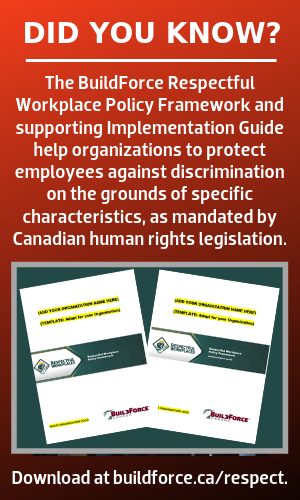 Did you know? The BuildForce Respectful Workplace Policy Framework and supporting Implementation Guide help organizations to protect employees against discrimination on the grounds of specific characteristics, as mandated by Canadian human rights legislation. [Image of covers of both documents.] Download at buildforce.ca/respect.
