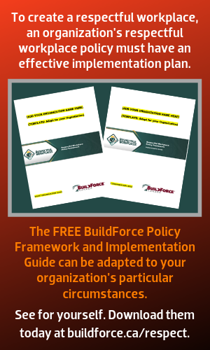 To create a respectful workplace, an organization's respectful workplace policy must have an effective implementation plan. The FREE BuildForce Policy Framework and Implementation Guide can be adapted to your organization's particular circumstances. See for yourself. Download them today at buildforce.ca/respect.