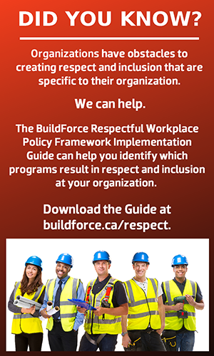 Did you know? Organizations have obstacles to creating respect and inclusion that are specific to their organization. We can help. The BuildForce Respectful Workplace Policy Framework Implementation Guide helps to identify which programs result in respect and inclusion at your organization. Download the Guide at buildforce.ca/respect.