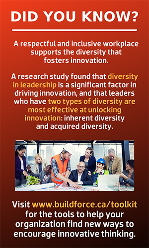  Did you know? A respectful and inclusive workplace supports the diversity that fosters innovation.  A research study found that diversity in leadership is a significant factor in driving innovation, and that leaders who have two types of diversity are most effective at unlocking innovation: inherent diversity and acquired diversity.  Visit www.buildforce.ca/toolkit for the tools to help your organization find new ways to encourage innovative thinking.