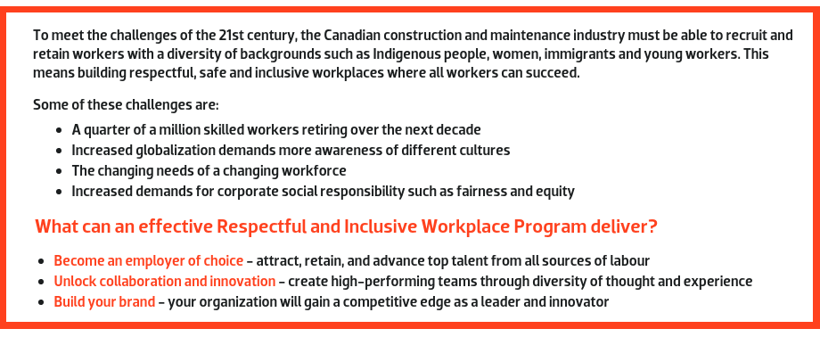 To meet the challenges of the 21st century, the Canadian construction and maintenance industry must be able to recruit and retain workers with a diversity of backgrounds such as Indigenous people, women, immigrants, and young workers. This means building respectful, safe and inclusive workplaces where all workers can succeed. Some of these challenges are: A quarter of a million skilled workers retiring over the next decade. Increased globalization demands more awareness of different cultures. The changing needs of a changing workforce. Increased demands for corporate social responsibility such as fairness and equity.