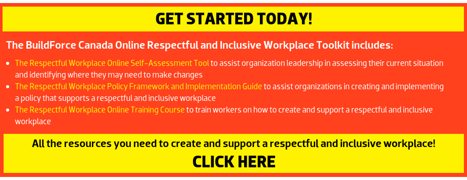 The BuildForce Canada Online Respectful and Inclusive Workplace Toolkit includes: The Respectful Workplace Online Self-Assessment Tool: to assist organization leadership in assessing their current situation and identifying where they may need to make changes; The Respectful and Inclusive Workplace Online Training Course: to train workers on how to create and support a respectful and inclusive workplace; and The Respectful Workplace Policy Framework and Implementation Guide: to assist organizations in creating and implementing a policy that supports a respectful and inclusive workplace. --- All the resources you need to create and support a respectful and inclusive workplace! 