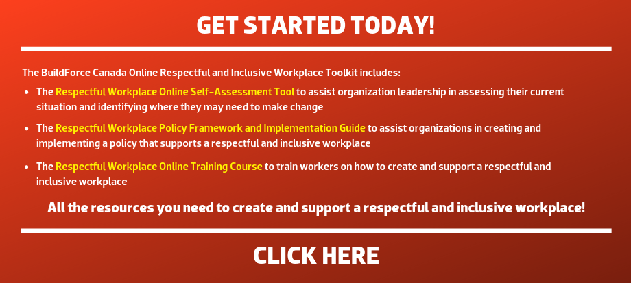 The BuildForce Canada Online Respectful and Inclusive Workplace Toolkit includes: The Respectful Workplace Online Self-Assessment Tool: to assist organization leadership in assessing their current situation and identifying where they may need to make changes; The Respectful and Inclusive Workplace Online Training Course: to train workers on how to create and support a respectful and inclusive workplace; and The Respectful Workplace Policy Framework and Implementation Guide: to assist organizations in creating and implementing a policy that supports a respectful and inclusive workplace. --- All the resources you need to create and support a respectful and inclusive workplace! 