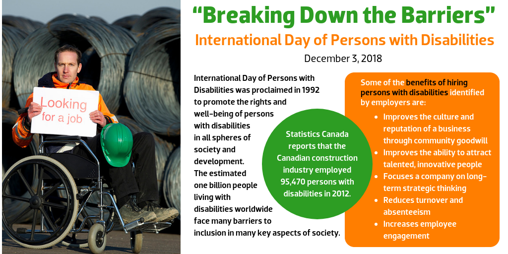 “Breaking Down the Barriers” International Day of Persons with Disabilities December 3, 2018 International Day of Persons with Disabilities was proclaimed in 1992 to promote the rights and well-being of persons with disabilities in all spheres of society and development. The estimated one billion people living with disabilities worldwide face many barriers to inclusion in many key aspects of society. Statistics Canada reports that the Canadian construction industry employed 95,470 persons with disabilities in 2012. Some of the benefits of hiring persons with disabilities identified by employers are: Improves the culture and reputation of a business through community goodwill Improves the ability to attract talented, innovative people Focuses a company on long-term strategic thinking Reduces turnover and absenteeism Increases employee engagement